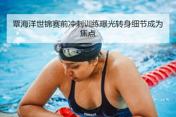 覃海洋世锦赛前冲刺训练曝光转身细节成为焦点