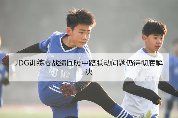 JDG训练赛战绩回暖中路联动问题仍待彻底解决