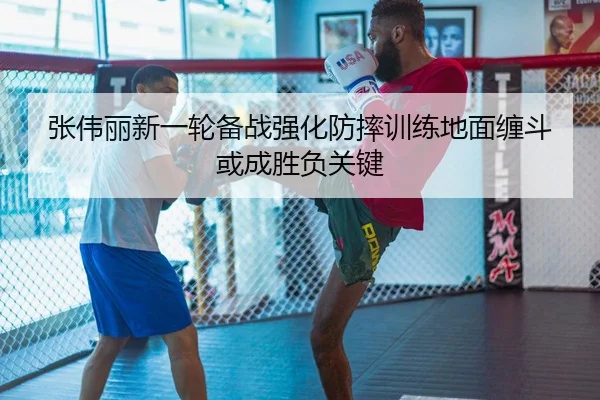 张伟丽新一轮备战强化防摔训练地面缠斗或成胜负关键