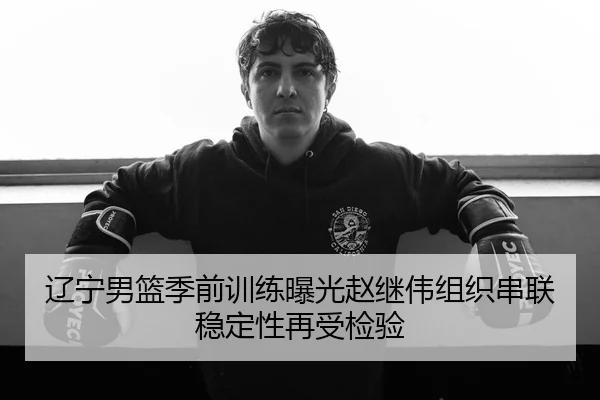 辽宁男篮季前训练曝光赵继伟组织串联稳定性再受检验