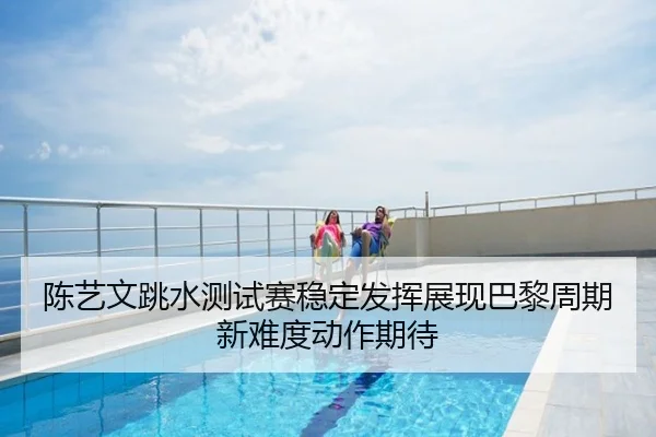 陈艺文跳水测试赛稳定发挥展现巴黎周期新难度动作期待