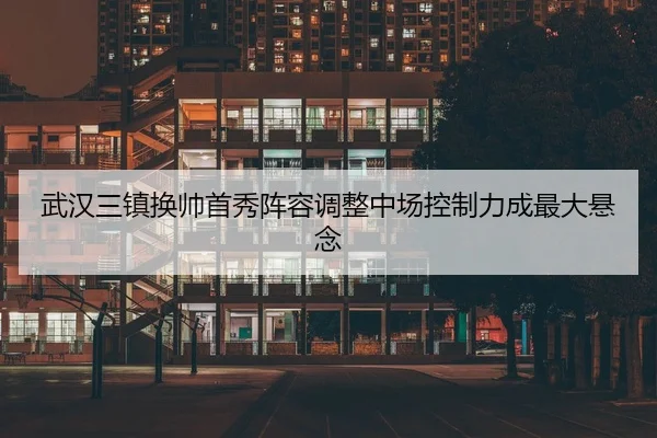 武汉三镇换帅首秀阵容调整中场控制力成最大悬念
