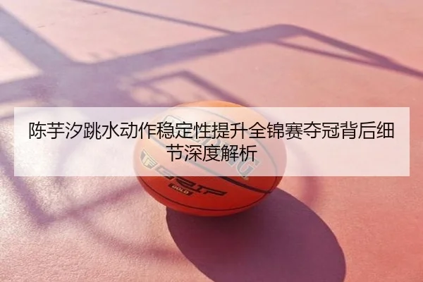 陈芋汐跳水动作稳定性提升全锦赛夺冠背后细节深度解析