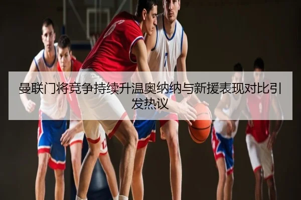 曼联门将竞争持续升温奥纳纳与新援表现对比引发热议