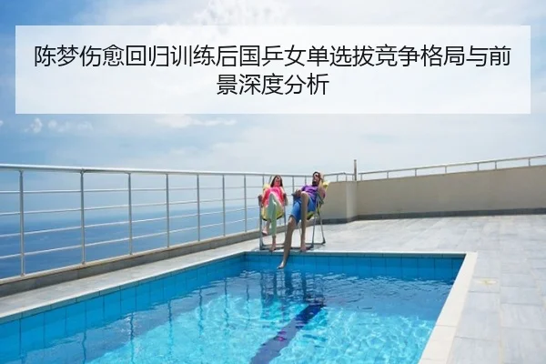 陈梦伤愈回归训练后国乒女单选拔竞争格局与前景深度分析
