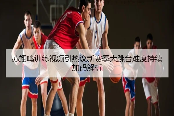 苏翊鸣训练视频引热议新赛季大跳台难度持续加码解析