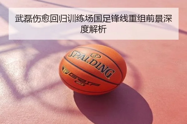 武磊伤愈回归训练场国足锋线重组前景深度解析