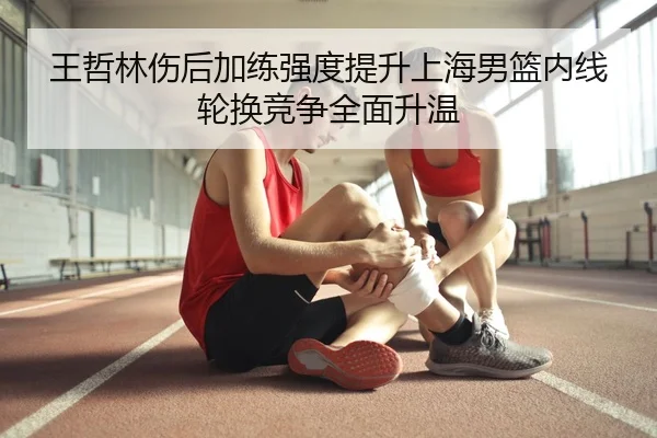 王哲林伤后加练强度提升上海男篮内线轮换竞争全面升温