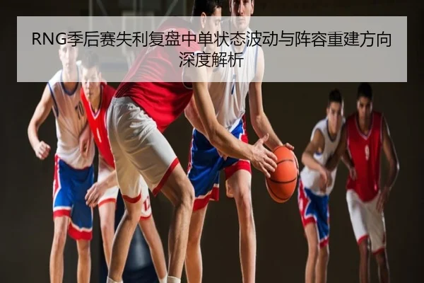RNG季后赛失利复盘中单状态波动与阵容重建方向深度解析